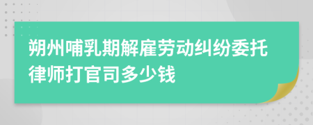 朔州哺乳期解雇劳动纠纷委托律师打官司多少钱