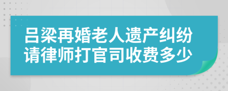 吕梁再婚老人遗产纠纷请律师打官司收费多少