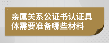 亲属关系公证书认证具体需要准备哪些材料