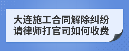 大连施工合同解除纠纷请律师打官司如何收费