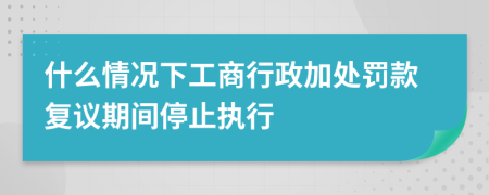 什么情况下工商行政加处罚款复议期间停止执行