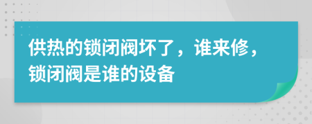 供热的锁闭阀坏了，谁来修，锁闭阀是谁的设备