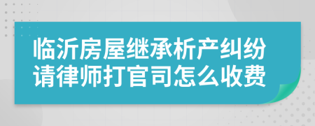 临沂房屋继承析产纠纷请律师打官司怎么收费