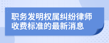 职务发明权属纠纷律师收费标准的最新消息