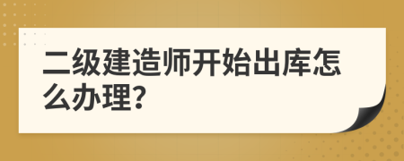 二级建造师开始出库怎么办理？