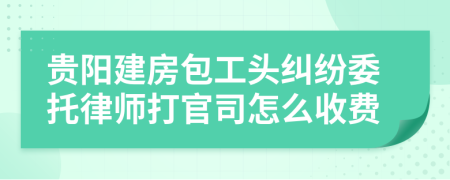 贵阳建房包工头纠纷委托律师打官司怎么收费