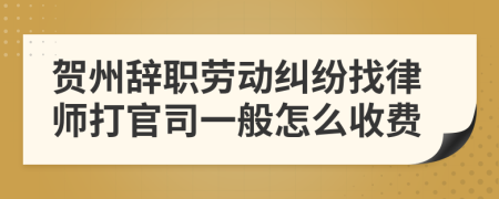 贺州辞职劳动纠纷找律师打官司一般怎么收费