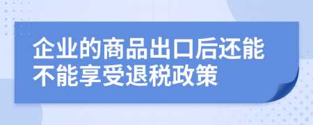 企业的商品出口后还能不能享受退税政策