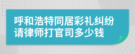 呼和浩特同居彩礼纠纷请律师打官司多少钱