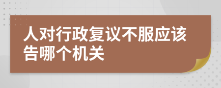 人对行政复议不服应该告哪个机关