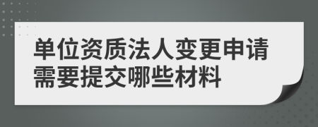 单位资质法人变更申请需要提交哪些材料