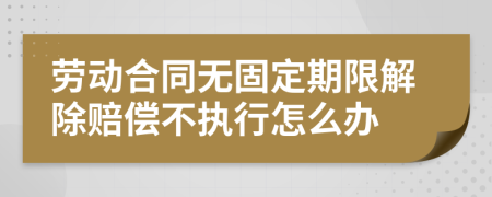 劳动合同无固定期限解除赔偿不执行怎么办