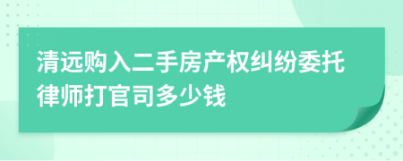 清远购入二手房产权纠纷委托律师打官司多少钱