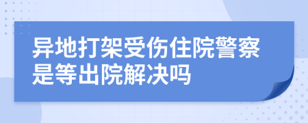 异地打架受伤住院警察是等出院解决吗