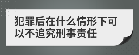 犯罪后在什么情形下可以不追究刑事责任