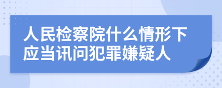 人民检察院什么情形下应当讯问犯罪嫌疑人