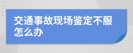 交通事故现场鉴定不服怎么办