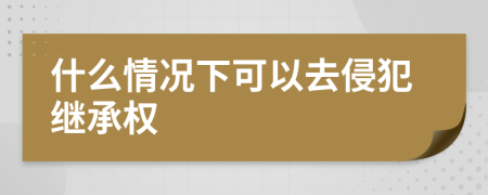 什么情况下可以去侵犯继承权