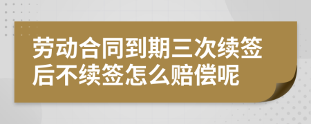 劳动合同到期三次续签后不续签怎么赔偿呢