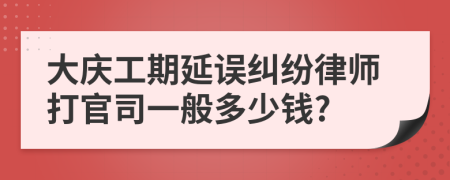 大庆工期延误纠纷律师打官司一般多少钱?