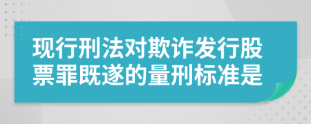 现行刑法对欺诈发行股票罪既遂的量刑标准是