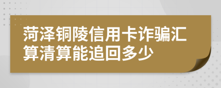 菏泽铜陵信用卡诈骗汇算清算能追回多少