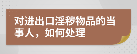 对进出口淫秽物品的当事人，如何处理