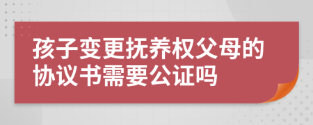 孩子变更抚养权父母的协议书需要公证吗