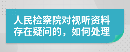 人民检察院对视听资料存在疑问的，如何处理