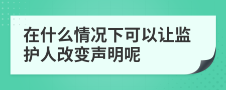在什么情况下可以让监护人改变声明呢