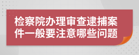 检察院办理审查逮捕案件一般要注意哪些问题