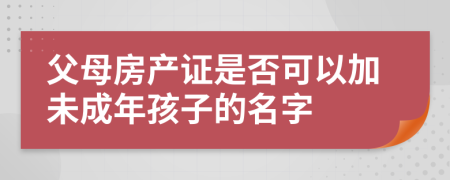 父母房产证是否可以加未成年孩子的名字