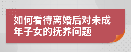 如何看待离婚后对未成年子女的抚养问题