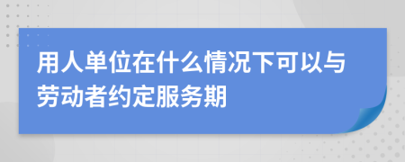 用人单位在什么情况下可以与劳动者约定服务期