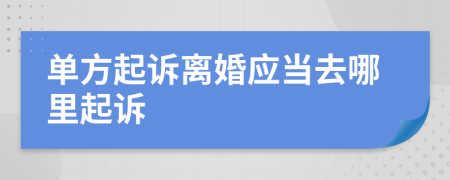 单方起诉离婚应当去哪里起诉