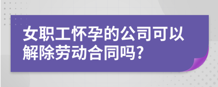 女职工怀孕的公司可以解除劳动合同吗?