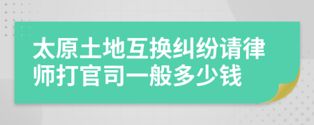 太原土地互换纠纷请律师打官司一般多少钱