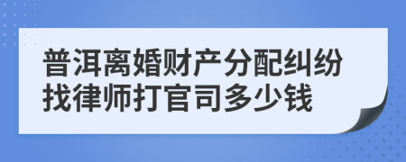 普洱离婚财产分配纠纷找律师打官司多少钱