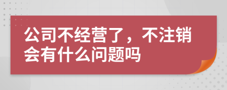 公司不经营了，不注销会有什么问题吗