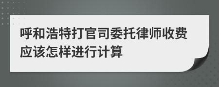 呼和浩特打官司委托律师收费应该怎样进行计算