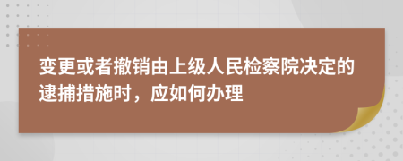 变更或者撤销由上级人民检察院决定的逮捕措施时，应如何办理