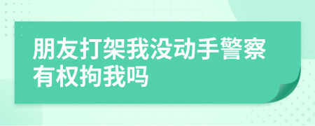 朋友打架我没动手警察有权拘我吗