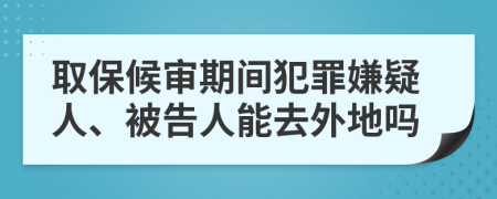 取保候审期间犯罪嫌疑人、被告人能去外地吗