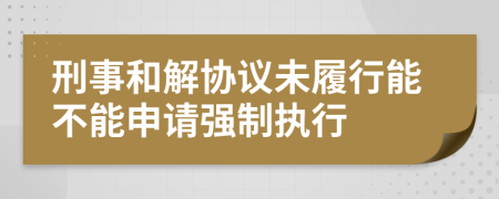刑事和解协议未履行能不能申请强制执行