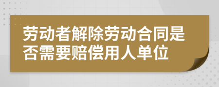 劳动者解除劳动合同是否需要赔偿用人单位