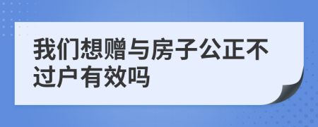 我们想赠与房子公正不过户有效吗