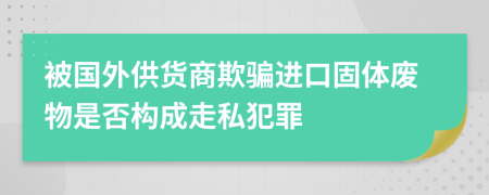 被国外供货商欺骗进口固体废物是否构成走私犯罪