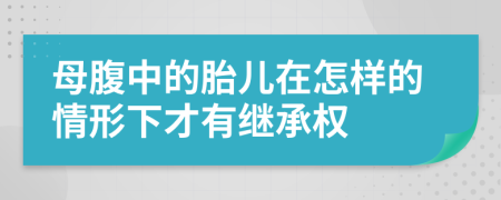 母腹中的胎儿在怎样的情形下才有继承权