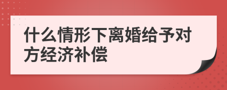 什么情形下离婚给予对方经济补偿