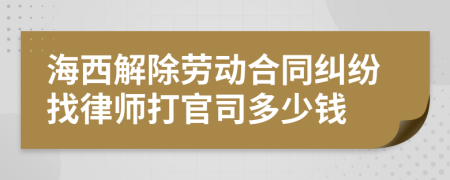 海西解除劳动合同纠纷找律师打官司多少钱
